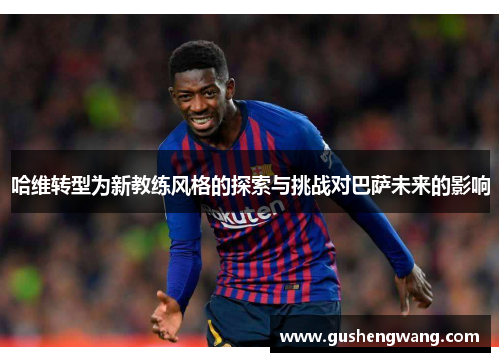 哈维转型为新教练风格的探索与挑战对巴萨未来的影响