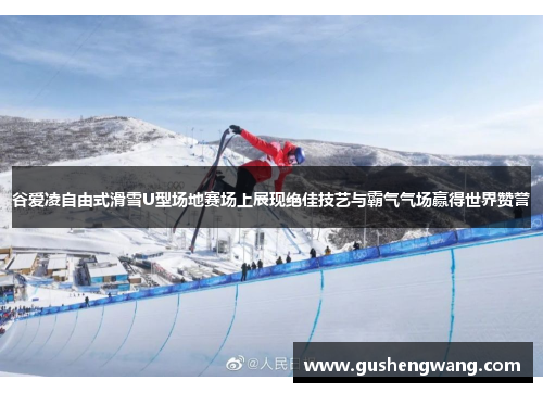 谷爱凌自由式滑雪U型场地赛场上展现绝佳技艺与霸气气场赢得世界赞誉