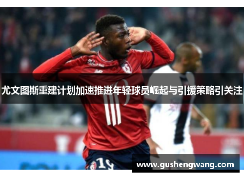 尤文图斯重建计划加速推进年轻球员崛起与引援策略引关注