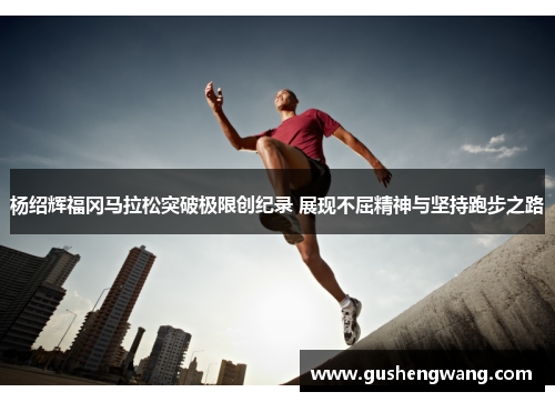 杨绍辉福冈马拉松突破极限创纪录 展现不屈精神与坚持跑步之路