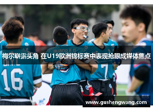 梅尔崭露头角 在U19欧洲锦标赛中表现抢眼成媒体焦点