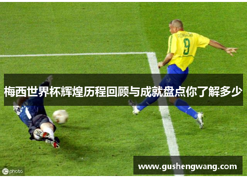 梅西世界杯辉煌历程回顾与成就盘点你了解多少
